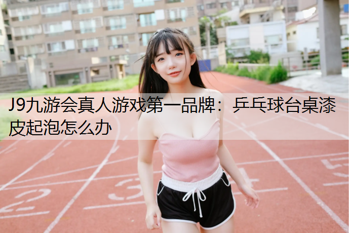 J9九游会真人游戏第一品牌：乒乓球台桌漆皮起泡怎么办